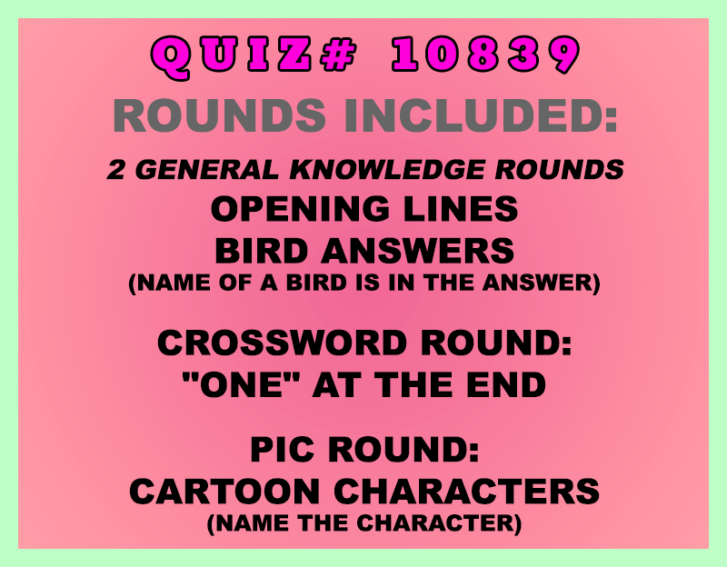 Included in this packet:
Opening Lines
Bird Answers (Name of a bird is in the answer)
Crossword Round:
"One" at the End
Pic Round:
Cartoon Characters (Name the character)

Option for the Bird Answers round: Call it a Secret Round, do not tell quizzers the theme. Additionally, take out one of the questions and make the final question: What is the theme of this round?
All past quizzes also include two General Knowledge rounds